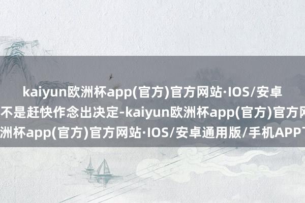 kaiyun欧洲杯app(官方)官方网站·IOS/安卓通用版/手机APP下载而不是赶快作念出决定-kaiyun欧洲杯app(官方)官方网站·IOS/安卓通用版/手机APP下载