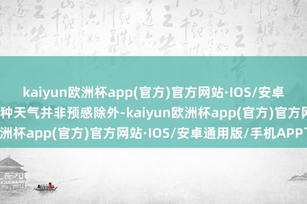kaiyun欧洲杯app(官方)官方网站·IOS/安卓通用版/手机APP下载这种天气并非预感除外-kaiyun欧洲杯app(官方)官方网站·IOS/安卓通用版/手机APP下载
