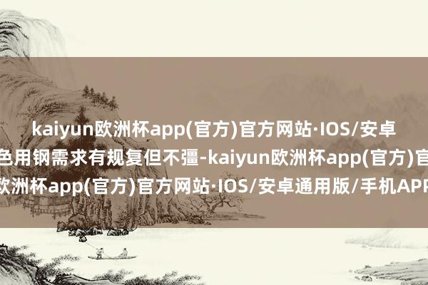 kaiyun欧洲杯app(官方)官方网站·IOS/安卓通用版/手机APP下载本色用钢需求有规复但不彊-kaiyun欧洲杯app(官方)官方网站·IOS/安卓通用版/手机APP下载