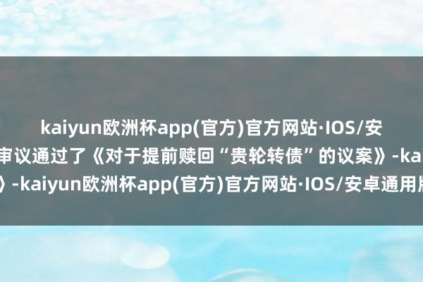 kaiyun欧洲杯app(官方)官方网站·IOS/安卓通用版/手机APP下载审议通过了《对于提前赎回“贵轮转债”的议案》-kaiyun欧洲杯app(官方)官方网站·IOS/安卓通用版/手机APP下载