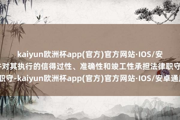 kaiyun欧洲杯app(官方)官方网站·IOS/安卓通用版/手机APP下载并对其执行的信得过性、准确性和竣工性承担法律职守-kaiyun欧洲杯app(官方)官方网站·IOS/安卓通用版/手机APP下载