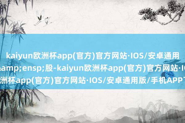 kaiyun欧洲杯app(官方)官方网站·IOS/安卓通用版/手机APP下载969&ensp;股-kaiyun欧洲杯app(官方)官方网站·IOS/安卓通用版/手机APP下载