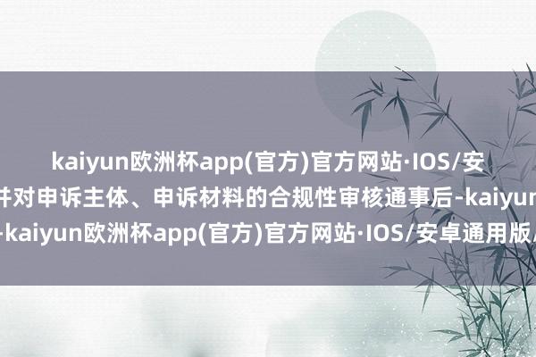 kaiyun欧洲杯app(官方)官方网站·IOS/安卓通用版/手机APP下载并对申诉主体、申诉材料的合规性审核通事后-kaiyun欧洲杯app(官方)官方网站·IOS/安卓通用版/手机APP下载