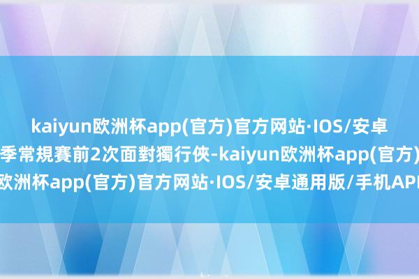 kaiyun欧洲杯app(官方)官方网站·IOS/安卓通用版/手机APP下载今季常規賽前2次面對獨行俠-kaiyun欧洲杯app(官方)官方网站·IOS/安卓通用版/手机APP下载