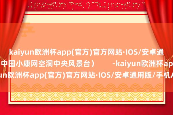 kaiyun欧洲杯app(官方)官方网站·IOS/安卓通用版/手机APP下载（中国小康网空洞中央风景台）       -kaiyun欧洲杯app(官方)官方网站·IOS/安卓通用版/手机APP下载