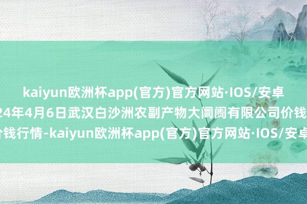 kaiyun欧洲杯app(官方)官方网站·IOS/安卓通用版/手机APP下载2024年4月6日武汉白沙洲农副产物大阛阓有限公司价钱行情-kaiyun欧洲杯app(官方)官方网站·IOS/安卓通用版/手机APP下载