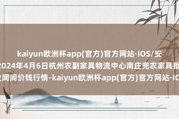 kaiyun欧洲杯app(官方)官方网站·IOS/安卓通用版/手机APP下载2024年4月6日杭州农副家具物流中心南庄兜农家具批发阛阓价钱行情-kaiyun欧洲杯app(官方)官方网站·IOS/安卓通用版/手机APP下载