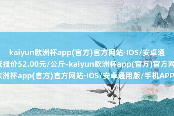 kaiyun欧洲杯app(官方)官方网站·IOS/安卓通用版/手机APP下载最低报价52.00元/公斤-kaiyun欧洲杯app(官方)官方网站·IOS/安卓通用版/手机APP下载