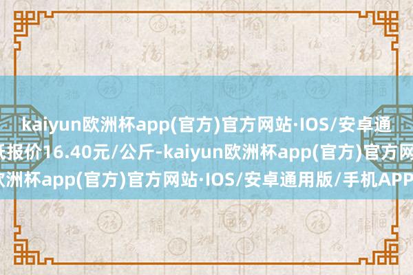 kaiyun欧洲杯app(官方)官方网站·IOS/安卓通用版/手机APP下载最低报价16.40元/公斤-kaiyun欧洲杯app(官方)官方网站·IOS/安卓通用版/手机APP下载