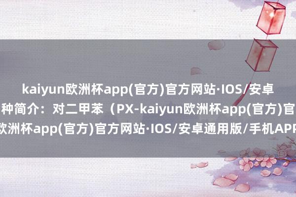 kaiyun欧洲杯app(官方)官方网站·IOS/安卓通用版/手机APP下载品种简介：对二甲苯（PX-kaiyun欧洲杯app(官方)官方网站·IOS/安卓通用版/手机APP下载