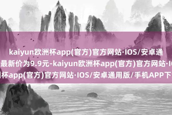 kaiyun欧洲杯app(官方)官方网站·IOS/安卓通用版/手机APP下载正股最新价为9.9元-kaiyun欧洲杯app(官方)官方网站·IOS/安卓通用版/手机APP下载