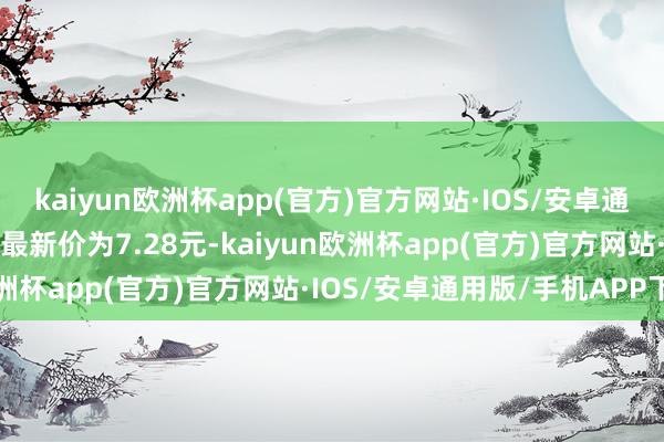kaiyun欧洲杯app(官方)官方网站·IOS/安卓通用版/手机APP下载正股最新价为7.28元-kaiyun欧洲杯app(官方)官方网站·IOS/安卓通用版/手机APP下载