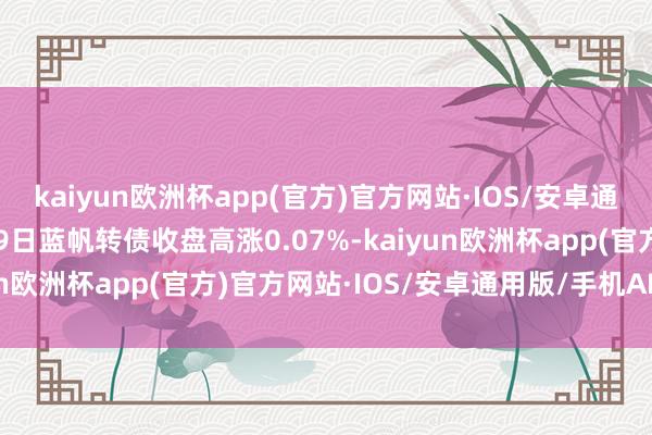 kaiyun欧洲杯app(官方)官方网站·IOS/安卓通用版/手机APP下载4月9日蓝帆转债收盘高涨0.07%-kaiyun欧洲杯app(官方)官方网站·IOS/安卓通用版/手机APP下载