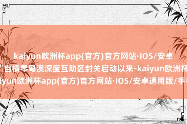 kaiyun欧洲杯app(官方)官方网站·IOS/安卓通用版/手机APP下载  “自横琴粤澳深度互助区封关启动以来-kaiyun欧洲杯app(官方)官方网站·IOS/安卓通用版/手机APP下载