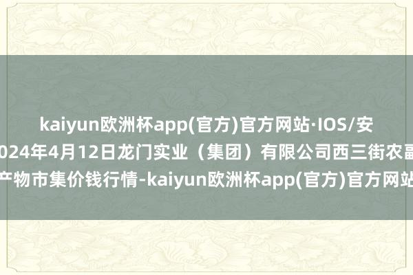 kaiyun欧洲杯app(官方)官方网站·IOS/安卓通用版/手机APP下载2024年4月12日龙门实业（集团）有限公司西三街农副水产物市集价钱行情-kaiyun欧洲杯app(官方)官方网站·IOS/安卓通用版/手机APP下载