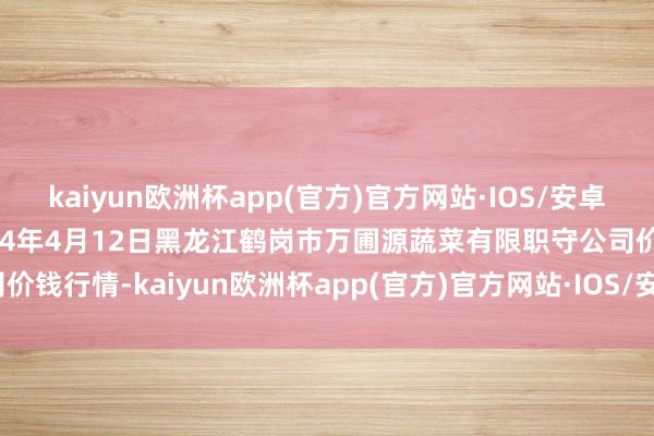 kaiyun欧洲杯app(官方)官方网站·IOS/安卓通用版/手机APP下载2024年4月12日黑龙江鹤岗市万圃源蔬菜有限职守公司价钱行情-kaiyun欧洲杯app(官方)官方网站·IOS/安卓通用版/手机APP下载