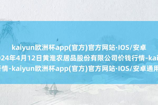 kaiyun欧洲杯app(官方)官方网站·IOS/安卓通用版/手机APP下载2024年4月12日黄淮农居品股份有限公司价钱行情-kaiyun欧洲杯app(官方)官方网站·IOS/安卓通用版/手机APP下载