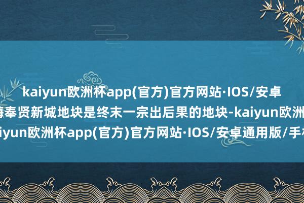 kaiyun欧洲杯app(官方)官方网站·IOS/安卓通用版/手机APP下载上海奉贤新城地块是终末一宗出后果的地块-kaiyun欧洲杯app(官方)官方网站·IOS/安卓通用版/手机APP下载