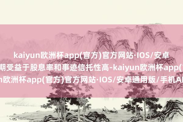 kaiyun欧洲杯app(官方)官方网站·IOS/安卓通用版/手机APP下载同期受益于股息率和事迹信托性高-kaiyun欧洲杯app(官方)官方网站·IOS/安卓通用版/手机APP下载
