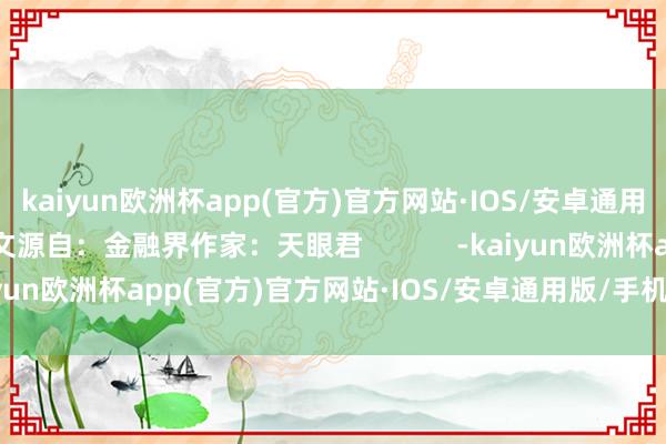 kaiyun欧洲杯app(官方)官方网站·IOS/安卓通用版/手机APP下载本文源自：金融界作家：天眼君            -kaiyun欧洲杯app(官方)官方网站·IOS/安卓通用版/手机APP下载