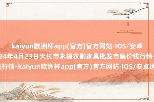 kaiyun欧洲杯app(官方)官方网站·IOS/安卓通用版/手机APP下载2024年4月23日天长市永福农副家具批发市集价钱行情-kaiyun欧洲杯app(官方)官方网站·IOS/安卓通用版/手机APP下载