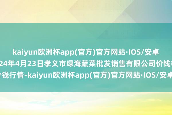 kaiyun欧洲杯app(官方)官方网站·IOS/安卓通用版/手机APP下载2024年4月23日孝义市绿海蔬菜批发销售有限公司价钱行情-kaiyun欧洲杯app(官方)官方网站·IOS/安卓通用版/手机APP下载