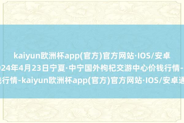 kaiyun欧洲杯app(官方)官方网站·IOS/安卓通用版/手机APP下载2024年4月23日宁夏·中宁国外枸杞交游中心价钱行情-kaiyun欧洲杯app(官方)官方网站·IOS/安卓通用版/手机APP下载