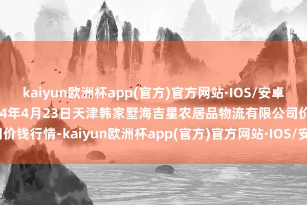 kaiyun欧洲杯app(官方)官方网站·IOS/安卓通用版/手机APP下载2024年4月23日天津韩家墅海吉星农居品物流有限公司价钱行情-kaiyun欧洲杯app(官方)官方网站·IOS/安卓通用版/手机APP下载