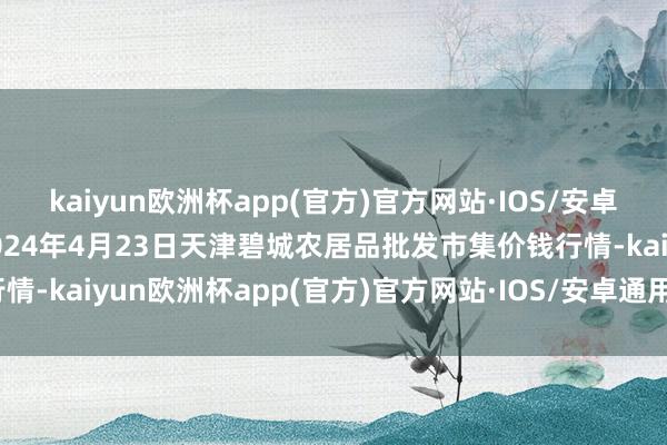 kaiyun欧洲杯app(官方)官方网站·IOS/安卓通用版/手机APP下载2024年4月23日天津碧城农居品批发市集价钱行情-kaiyun欧洲杯app(官方)官方网站·IOS/安卓通用版/手机APP下载