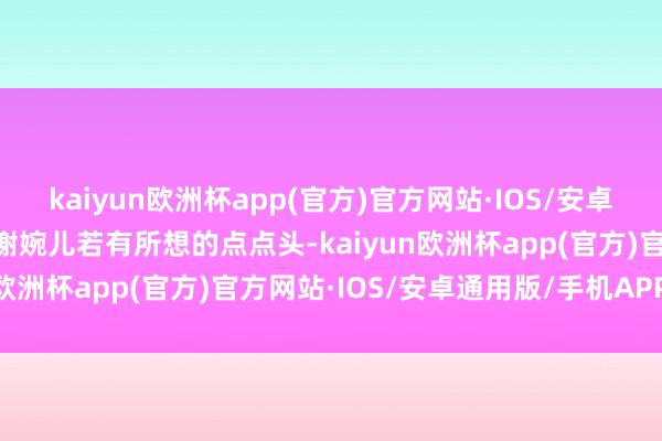 kaiyun欧洲杯app(官方)官方网站·IOS/安卓通用版/手机APP下载”谢婉儿若有所想的点点头-kaiyun欧洲杯app(官方)官方网站·IOS/安卓通用版/手机APP下载