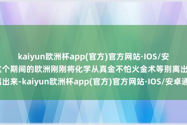 kaiyun欧洲杯app(官方)官方网站·IOS/安卓通用版/手机APP下载这个期间的欧洲刚刚将化学从真金不怕火金术等别离出来-kaiyun欧洲杯app(官方)官方网站·IOS/安卓通用版/手机APP下载