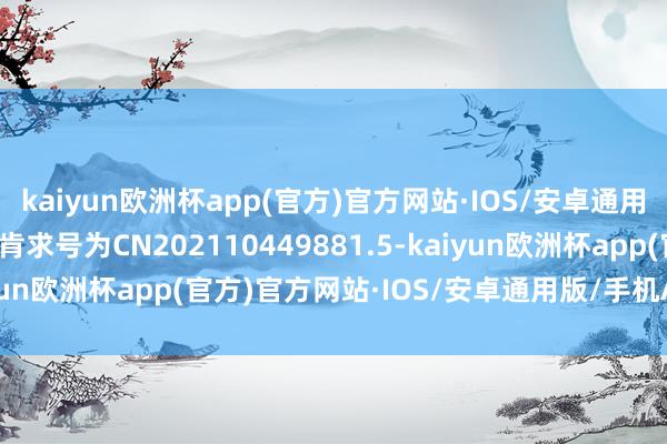 kaiyun欧洲杯app(官方)官方网站·IOS/安卓通用版/手机APP下载专利肯求号为CN202110449881.5-kaiyun欧洲杯app(官方)官方网站·IOS/安卓通用版/手机APP下载