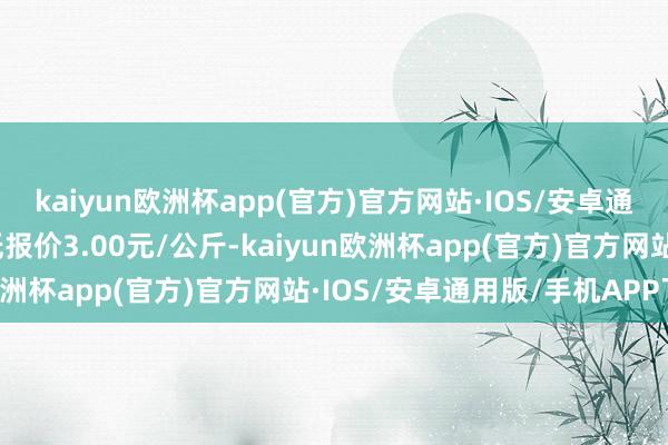 kaiyun欧洲杯app(官方)官方网站·IOS/安卓通用版/手机APP下载最低报价3.00元/公斤-kaiyun欧洲杯app(官方)官方网站·IOS/安卓通用版/手机APP下载