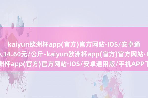 kaiyun欧洲杯app(官方)官方网站·IOS/安卓通用版/手机APP下载出入34.60元/公斤-kaiyun欧洲杯app(官方)官方网站·IOS/安卓通用版/手机APP下载