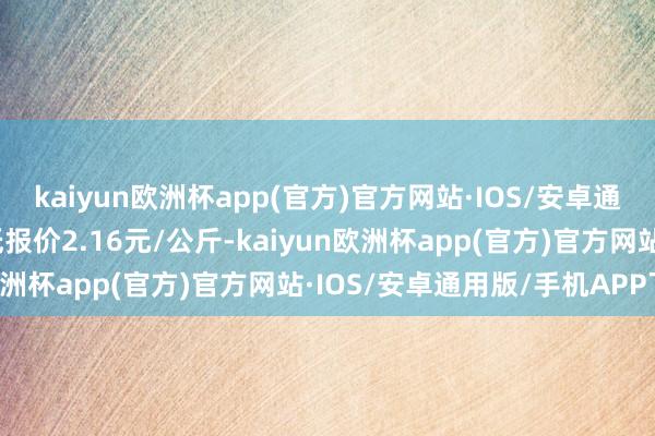 kaiyun欧洲杯app(官方)官方网站·IOS/安卓通用版/手机APP下载最低报价2.16元/公斤-kaiyun欧洲杯app(官方)官方网站·IOS/安卓通用版/手机APP下载