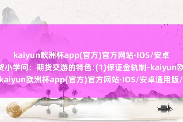 kaiyun欧洲杯app(官方)官方网站·IOS/安卓通用版/手机APP下载期货小学问：期货交游的特色:(1)保证金轨制-kaiyun欧洲杯app(官方)官方网站·IOS/安卓通用版/手机APP下载