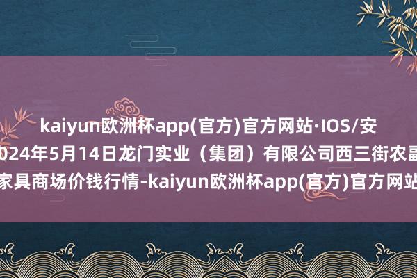 kaiyun欧洲杯app(官方)官方网站·IOS/安卓通用版/手机APP下载2024年5月14日龙门实业（集团）有限公司西三街农副水家具商场价钱行情-kaiyun欧洲杯app(官方)官方网站·IOS/安卓通用版/手机APP下载