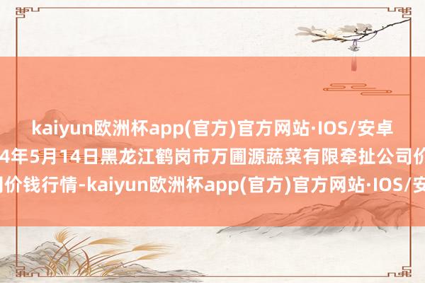 kaiyun欧洲杯app(官方)官方网站·IOS/安卓通用版/手机APP下载2024年5月14日黑龙江鹤岗市万圃源蔬菜有限牵扯公司价钱行情-kaiyun欧洲杯app(官方)官方网站·IOS/安卓通用版/手机APP下载