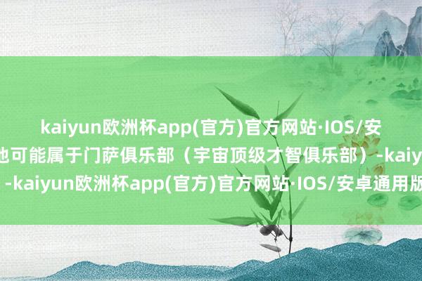 kaiyun欧洲杯app(官方)官方网站·IOS/安卓通用版/手机APP下载他可能属于门萨俱乐部（宇宙顶级才智俱乐部）-kaiyun欧洲杯app(官方)官方网站·IOS/安卓通用版/手机APP下载