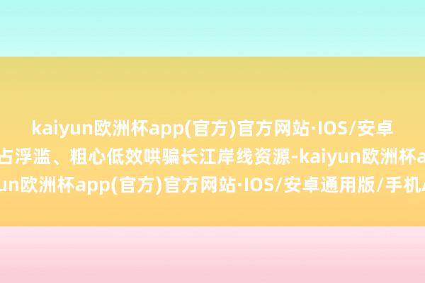 kaiyun欧洲杯app(官方)官方网站·IOS/安卓通用版/手机APP下载乱占浮滥、粗心低效哄骗长江岸线资源-kaiyun欧洲杯app(官方)官方网站·IOS/安卓通用版/手机APP下载