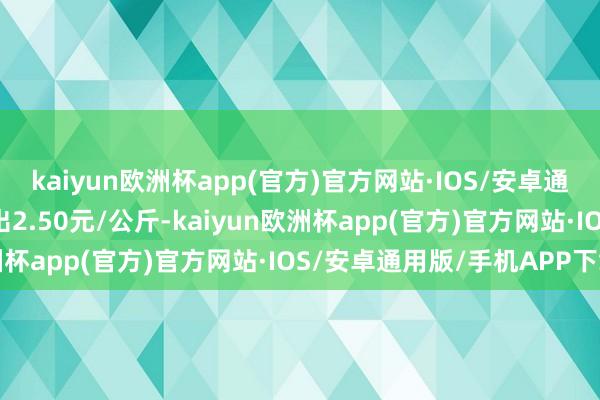 kaiyun欧洲杯app(官方)官方网站·IOS/安卓通用版/手机APP下载进出2.50元/公斤-kaiyun欧洲杯app(官方)官方网站·IOS/安卓通用版/手机APP下载