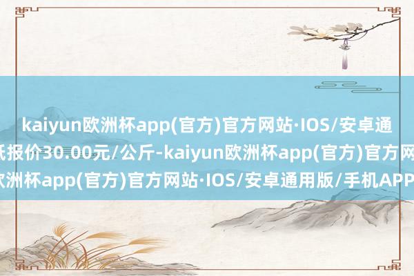 kaiyun欧洲杯app(官方)官方网站·IOS/安卓通用版/手机APP下载最低报价30.00元/公斤-kaiyun欧洲杯app(官方)官方网站·IOS/安卓通用版/手机APP下载