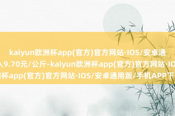 kaiyun欧洲杯app(官方)官方网站·IOS/安卓通用版/手机APP下载出入9.70元/公斤-kaiyun欧洲杯app(官方)官方网站·IOS/安卓通用版/手机APP下载