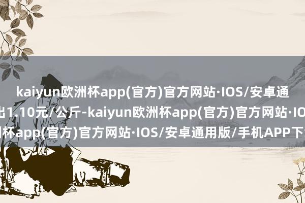 kaiyun欧洲杯app(官方)官方网站·IOS/安卓通用版/手机APP下载进出1.10元/公斤-kaiyun欧洲杯app(官方)官方网站·IOS/安卓通用版/手机APP下载