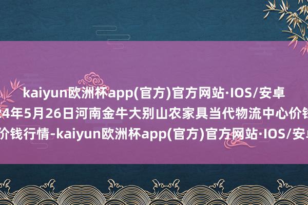 kaiyun欧洲杯app(官方)官方网站·IOS/安卓通用版/手机APP下载2024年5月26日河南金牛大别山农家具当代物流中心价钱行情-kaiyun欧洲杯app(官方)官方网站·IOS/安卓通用版/手机APP下载