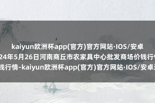 kaiyun欧洲杯app(官方)官方网站·IOS/安卓通用版/手机APP下载2024年5月26日河南商丘市农家具中心批发商场价钱行情-kaiyun欧洲杯app(官方)官方网站·IOS/安卓通用版/手机APP下载