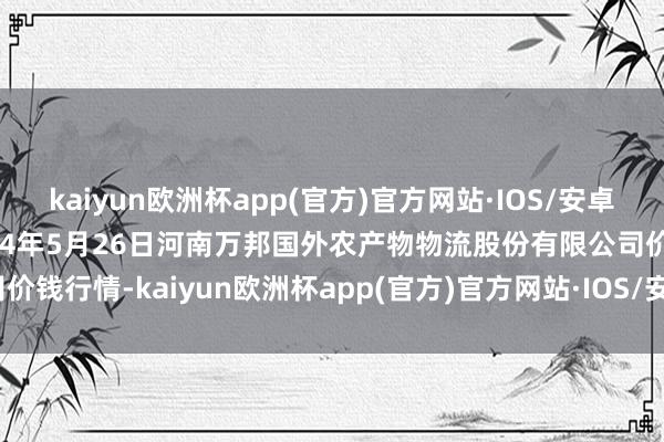 kaiyun欧洲杯app(官方)官方网站·IOS/安卓通用版/手机APP下载2024年5月26日河南万邦国外农产物物流股份有限公司价钱行情-kaiyun欧洲杯app(官方)官方网站·IOS/安卓通用版/手机APP下载