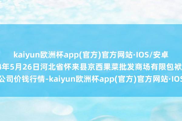 kaiyun欧洲杯app(官方)官方网站·IOS/安卓通用版/手机APP下载2024年5月26日河北省怀来县京西果菜批发商场有限包袱公司价钱行情-kaiyun欧洲杯app(官方)官方网站·IOS/安卓通用版/手机APP下载