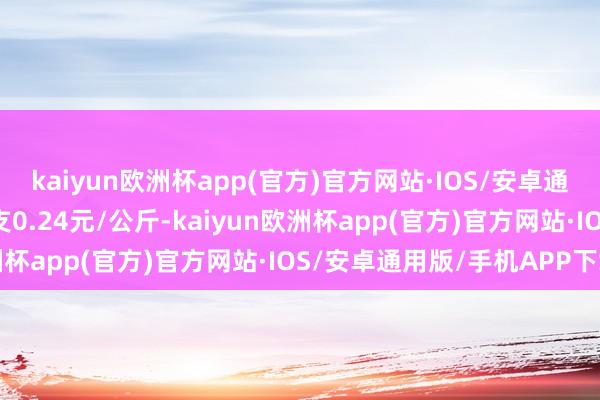 kaiyun欧洲杯app(官方)官方网站·IOS/安卓通用版/手机APP下载收支0.24元/公斤-kaiyun欧洲杯app(官方)官方网站·IOS/安卓通用版/手机APP下载