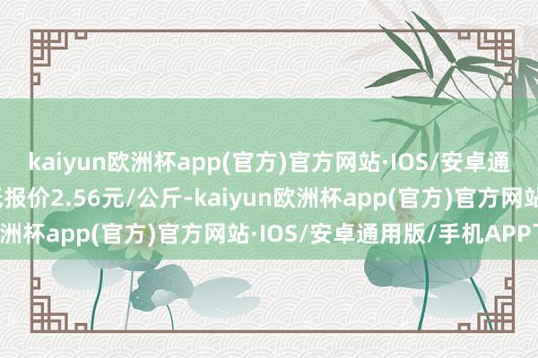 kaiyun欧洲杯app(官方)官方网站·IOS/安卓通用版/手机APP下载最低报价2.56元/公斤-kaiyun欧洲杯app(官方)官方网站·IOS/安卓通用版/手机APP下载